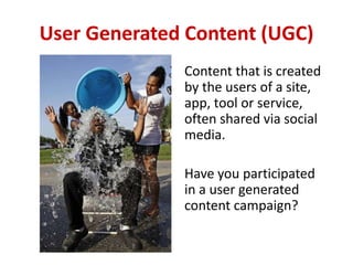 User Generated Content (UGC)
Content that is created
by the users of a site,
app, tool or service,
often shared via social
media.
Have you participated
in a user generated
content campaign?
 