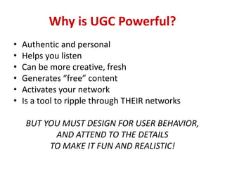 Why is UGC Powerful?
• Authentic and personal
• Helps you listen
• Can be more creative, fresh
• Generates “free” content
• Activates your network
• Is a tool to ripple through THEIR networks
BUT YOU MUST DESIGN FOR USER BEHAVIOR,
AND ATTEND TO THE DETAILS
TO MAKE IT FUN AND REALISTIC!
 