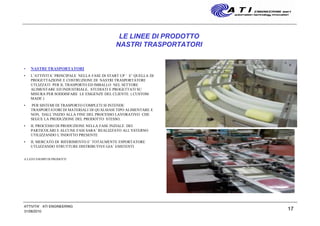 17
LE LINEE DI PRODOTTO
NASTRI TRASPORTATORI
• NASTRI TRASPORTATORI
• L’ATTIVITA’ PRINCIPALE NELLA FASE DI START UP ’ E’ QUELLA DI
PROGETTAZIONE E COSTRUZIONE DI NASTRI TRASPORTATORI
UTLIZZATI PER IL TRASPORTO ED IMBALLO NEL SETTORE
ALIMENTARE ED INDUSTRIALE, STUDIATI E PROGETTATI SU
MISURA PER SODDISFARE LE ESIGENZE DEL CLIENTE. ( CUSTOM
MADE )
• PER SISTEMI DI TRASPORTO COMPLETI SI INTENDE
TRASPORTATORI DI MATERIALI DI QUALSIASI TIPO ALIMENTARE E
NON, DALL’INIZIO ALLA FINE DEL PROCESSO LAVORATIVO CHE
SEGUE LA PRODUZIONE DEL PRODOTTO STESSO.
• IL PROCESSO DI PRODUZIONE NELLA FASE INZIALE DEI
PARTICOLARI E ALCUNE FASI SARA’ REALIZZATO ALL’ESTERNO
UTILIZZANDO L’INDOTTO PRESENTE
• IL MERCATO DI RIFERIMENTO E’ TOTALMENTE ESPORTATORE
UTLIZZANDO STRUTTURE DISTRIBUTIVE GIA’ ESISTENTI
A LATO ESEMPI DI PRODOTTI
31/08/2010
ATTIVITA' ATI ENGINEERING
 