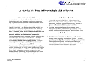 La robotica alla base delle tecnologie pick and place
• I robot aumentano la competitività
• Per sopravvivere nel mercato globale, le aziende devono focalizzarsi sui
costi totali della supply chain, sulla qualità dei prodotti, su produttività e
tempi di commercializzazione: questi sono i fattori che fanno della robotica
un buon investimento.
• Per competere la soluzione non è più il trasferimento della produzione:
allungare la supply-chain – con i problemi logistici che ne derivano - può
controbilanciare in breve tempo i risparmi ottenuti sui costi. Perciò oggi
molte aziende si rivolgono all'automazione robotica per migliorare
qualità e produttività. Questo vale anche in Paesi con ridotto costo della
manodopera ma che devono garantire prodotti ad alto standard
qualitativo , soprattutto nel settore alimentare e farmaceutico .
• Velocità, ripetibilità e accuratezza sono di fatto i vantaggi fondamentali della
robotica. Che si tratti di lavorare un elemento, di saldare o di imballare
prodotti farmaceutici, o alimentari i robot eseguono il lavoro con la
massima rapidità ottenendo qualità elevata ed uniforme. Ecco perché si
inseriscono perfettamente in quasi tutte le fasi dei processi industriali.
• I robot aumentano la redditività
• L’investimento in un sistema robotizzato si ammortizza piuttosto in fretta.
Anche un confronto diretto con il lavoro eseguito manualmente per lo stesso
volume di produzione dimostra che nell'arco di pochissimi anni è possibile
rilevare già utile sul capitale investito per un sistema robotico. Se si
includono i guadagni di produttività realizzati normalmente con un sistema
robotizzato, il tempo di recupero del capitale è anche più breve.
• I robot sono flessibili
• Rispetto all’automazione produttiva tradizionale i robot
forniscono inoltre ulteriori vantaggi quali elevata flessibilità,
sostituzione più rapida e un più importante valore aggiunto ai
processi nell'esecuzione delle operazioni secondarie.
• Grazie ad un software sofisticato, i robot possono essere
riprogrammati off-line permettendo il rapido avvio di nuovi
prodotti senza necessariamente arrestare la produzione in corso.
• I robot lavorano sempre
• I robot lavorano ventiquattro ore al giorno. Le celle dei robot
possono essere costruite in maniera molto compatta e occupare
quindi uno spazio di produzione ridotto. I robot possono operare in
condizioni ambientali limite, come aree pericolose o clean
rooms. In sintesi i robot riducono in maniera sostanziale i costi
operativi aumentando nel contempo la produzione.
31/08/2010
18
ATTIVITA' ATI ENGINEERING
 