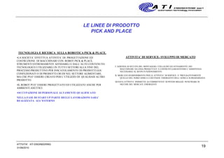19
LE LINEE DI PRODOTTO
PICK AND PLACE
TECNOLOGIA E RICERCA SULLA ROBOTICA PICK & PLACE.
•LA SOCIETA’ EFFETTUA ATTIVITA’ DI PROGETTAZIONE ED
COSTRUZIONE DI MACCHINARI CON ROBOT PICK & PLACE,
STRUMENTI ESTREMAMENTE AFFIDABILI E DALL’ALTO CONTENUTO
TECNOLOGICO UTILIZZABILI IN TUTTI I SETTORI ALLA FINE DEL
PROCESSO PRODUTTIVO PER INSCATOLAMENTO DI PRODOTTI GIA’
CONFEZIONATI O DI PRODOTTI CRUDI NEL SETTORE ALIMENTARE,
MA CHE PUO’ ESSERE CREATO PER L’UTILIZZO DI QUALSIASI ALTRO
PRODOTTO.
•IL ROBOT PUO’ ESSERE PROGETTATO ED UTILIZZATO ANCHE PER
AMBIENTI ASETTICI.
•OCCUPAZIONE DI PERSONALE ALTAMENTE QUALIFICATO
NELLA FASE DI START UP PARTE DELLE LAVORAZIONI SARA’
REALIZZATA ALL’ESTERNO
ATTIVITA’ DI SERVICE- SVILUPPO DI MERCATO
L’AZIENDA SI OCCUPA DEL MONTAGGIO- COLLAUDO ED AVVIAMENTO DEI
MACCHINARI DA ESSA PROGETTATI E COSTRUITI GARANTENDO L’ASSISTENZA
NECESSARIA AL BUON FUNZIONAMENTO.
IL MERCATO DI RIFERIMENTO PER LE ATTIVITA’ DI SERVICE E’ PREVALENTEMENTE
QUELLO DEL NORD AFRICA E DEI PAESI EMERGENTI DELL’AFRICA SUBSAHARIANA
QUESTA ATTIVITA’ PERMETTE AI COMMITTENTI DI POTER MEGLIO PENETRARE IN
NICCHIE DEI MERCATI EMERGENTI
31/08/2010
ATTIVITA' ATI ENGINEERING
 