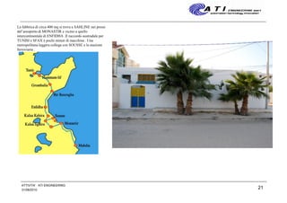 31/08/2010
ATTIVITA' ATI ENGINEERING
21
La fabbrica di circa 400 mq si trova a SAHLINE nei pressi
del’areoporto di MONASTIR e vicino a quello
intercontinentale di ENFIDHA .Il raccordo austradale per
TUNISI e SFAX è pochi minuti di macchina . Una
metropolitana leggera collega con SOUSSE e la stazione
ferroviaria .
 