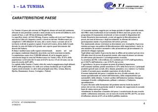 4
1 – LA TUNISIA
CARATTERISTICHE PAESE
La Tunisia è il paese più estremo del Maghreb, situato nel nord del continente
africano in una posizione centrale a metà strada tra lo stretto di Gibilterra ed il
canale di Suez, a soli 140 km di distanza dall'Italia.
La superficie totale è di 164.150 kmq. Il paese confina ad ovest con l'Algeria, a
sud con la Libia ed è bagnato a nord e a nord-est dal mar Mediterraneo per
complessivi 1.440 chilometri di coste, alte a nord e basse e arcuate ad est. Il
territorio si divide in quattro regioni: il nord ed il centro, divise dalla Grande
dorsale, la costa del Sahel ed il grande sud, coperto quasi interamente dal
deserto del Sahara.
Il clima è mediterraneo nelle regioni settentrionali, mentre nel sud
prevalgono condizioni climatiche desertiche con forti escursioni termiche.
La popolazione conta circa 9.200.000 abitanti, di cui la maggior parte è
concentrata lungo la costa del Mediterraneo tra Tunisi e Sfax. Il 32% della
popolazione è al di sotto dei 14 anni ed il 62% ha tra i 15 ed i 64 anni, con un
tasso di crescita dell'1,48%.
La capitale della Tunisia è Tunisi, città che conta la maggioranza degli abitanti.
Il 60% della popolazione vive nelle aree urbane localizzate per lo più nella
regione nord-orientale. Le altre città principali sono Sfax, Ariana, Bizerte,
Djerba, Hammamet, Scusse, Cartagine e Nabeul.
•L'economia tunisina, soggetta per un lungo periodo al rigido controllo statale,
dal 1986 è stata trasformata in un'economia di libero mercato grazie ad un
programma di risanamento strutturale avviato secondo le disposizioni del
Fondo Monetario Internazionale, avente ad oggetto la liberalizzazione dei
prezzi, dei tassi di interesse e degli investimenti, la riforma dei settori a
partecipazione statale e la promozione del settore privato.
Pur mantenendo alcune restrizioni su determinate aree strategiche, il governo
tunisino persegue una politica di liberalizzazione delle importazioni e mette in
atto iniziative di carattere normativo volte ad incentivare gli investimenti e le
attività di sviluppo regionale.
Negli ultimi anni inoltre il governo ha dato in affitto ad investitori privati circa
250 mila ettari di terreno di proprietà statale, allo scopo di attuare un sistema
di coltivazione più intensivo e tecnologicamente avanzato.
La struttura del PIL è diversificata ed è costituita per il 16% dall'agricoltura,
per il 28,5% dall'industria; e per il 55,5% dai servizi.
L'agricoltura e la pesca occupano un posto di primaria importanza
nell'economia tunisina, poiché assorbono il 22% della forza lavoro. I principali
prodotti agricoli sono cereali, olive, limoni, pomodori, uva e datteri. La Tunisia
è inoltre il secondo paese mondiale esportatore di olio di oliva.
Il tessuto industriale del paese è costituito da circa 10 mila aziende, che si
stanno specializzando nei settori dell'elettronica, della componentistica per
automobili e della chimica. I settori cardine dell'industria tunisina rimangono
comunque il tessile e abbigliamento, pellami e calzature e l'industria
agroalimentare.
Un peso rilevante nella formazione del prodotto interno lordo ha anche il
settore dei servizi, ed in particolar modo il turismo che rappresenta la seconda
fonte di valuta estera per il paese.
Attualmente la situazione economica del paese è caratterizzata da una crescita
stabile e abbastanza sostenuta, con un tasso di crescita del PIL del 5%, un tasso
di inflazione attorno al 6% ed un deficit pubblico modesto.
31/08/2010
ATTIVITA' ATI ENGINEERING
 