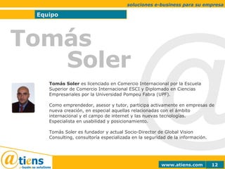 @ Equipo soluciones e-business para su empresa Tomás  Soler Tomás Soler  es licenciado en Comercio Internacional por la Escuela Superior de Comercio Internacional ESCI y Diplomado en Ciencias Empresariales por la Universidad Pompeu Fabra (UPF).  Como emprendedor, asesor y tutor, participa activamente en empresas de nueva creación, en especial aquellas relacionadas con el ámbito internacional y el campo de internet y las nuevas tecnologías. Especialista en usabilidad y posicionamiento. Tomás Soler es fundador y actual Socio-Director de Global Vision Consulting, consultoría especializada en la seguridad de la información. 