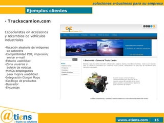 Ejemplos clientes soluciones e-business para su empresa · Truckscamion.com Especialistas en accesorios y recambios de vehículos industriales Rotación aleatoria de imágenes   de cabecera Compatibilidad PDF, impresión,    enviar e-mail Estudio usabilidad -Zona usuarios y    boletín de noticias  Menús desplegables   para mejora usabilidad Integración Google Maps Catálogo de productos Buscador Encuestas 
