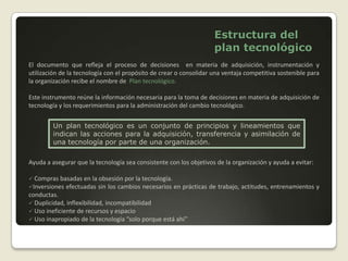  La estrategia tecnológica es el aspecto de la estrategia relacionada con la explotación, mantenimiento y desarrollo de los conocimientos (know-how) de la organización.La estrategia tecnológica consiste en políticas, planes y procedimientos para adquirir conocimientos y habilidades, administrar esos conocimientos al interior de la organización y explotarlos para obtener utilidades.Relaciones entre estrategia y tecnología
