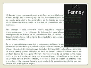 J.C. PenneyJ.C. Penney es una empresa orientada a satisfacer las necesidades de los consumidores en materia de ropa para la familia y ropa de casa. Una infraestructura de telecomunicaciones es esencial para asistir a los compradores en la elección de mercancías y para recibir información sobre las mercancías de más de 4 mil proveedores a las mas de 1,2oo tiendas existentes. Para atender a esta necesidad, fueron requeridas importantes inversiones en telecomunicaciones y en sistemas de información, desarrollando un programa de investigación de los hábitos de los consumidores con un sistema CAD (ComputedAidedDesign), instalando una red completa de computadoras personales en todas las tiendas y en las oficinas centrales. Tal vez la innovación mas relevante y el mayor compromiso con la tecnología es un sistema de transmisión vía satélite que permite comunicación instantánea, en tiempo real entre las oficinas y tiendas. Este sistema incluye 3 estudios de transmisión en las oficinas generales de  Dallas, Texas y grandes monitores en todas las tiendas. Usando el sistema satelital, se efectúan desfiles de moda para informar a los vendedores de las tiendas cuatro meses entes de que se libere la mercancía, dos semanas después del desfile cada tienda coloca sus pedidos para la próxima estación, y en base a ellos se colocan las órdenes a los proveedores. Esta empresa ilustra la importancia de la planeación tecnológica para dar soporte a las estrategias de negocio.