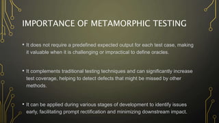 IMPORTANCE OF METAMORPHIC TESTING
• It does not require a predefined expected output for each test case, making
it valuable when it is challenging or impractical to define oracles.
• It complements traditional testing techniques and can significantly increase
test coverage, helping to detect defects that might be missed by other
methods.
• It can be applied during various stages of development to identify issues
early, facilitating prompt rectification and minimizing downstream impact.
 