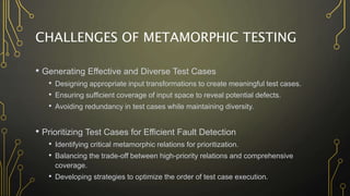 CHALLENGES OF METAMORPHIC TESTING
• Generating Effective and Diverse Test Cases
• Designing appropriate input transformations to create meaningful test cases.
• Ensuring sufficient coverage of input space to reveal potential defects.
• Avoiding redundancy in test cases while maintaining diversity.
• Prioritizing Test Cases for Efficient Fault Detection
• Identifying critical metamorphic relations for prioritization.
• Balancing the trade-off between high-priority relations and comprehensive
coverage.
• Developing strategies to optimize the order of test case execution.
 