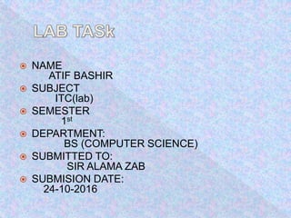  NAME
ATIF BASHIR
SUBJECT
ITC(lab)
SEMESTER
1st
DEPARTMENT:
BS (COMPUTER SCIENCE)
SUBMITTED TO:
SIR ALAMA ZAB
SUBMISION DATE:
24-10-2016