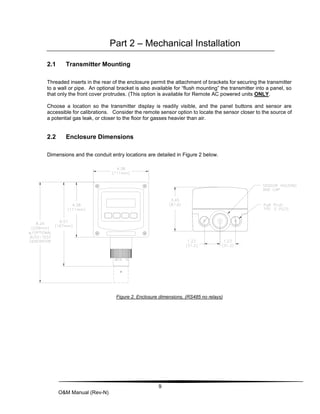 9
O&M Manual (Rev-N)
Part 2 – Mechanical Installation
2.1 Transmitter Mounting
Threaded inserts in the rear of the enclosure permit the attachment of brackets for securing the transmitter
to a wall or pipe. An optional bracket is also available for “flush mounting” the transmitter into a panel, so
that only the front cover protrudes. (This option is available for Remote AC powered units ONLY.
Choose a location so the transmitter display is readily visible, and the panel buttons and sensor are
accessible for calibrations. Consider the remote sensor option to locate the sensor closer to the source of
a potential gas leak, or closer to the floor for gasses heavier than air.
2.2 Enclosure Dimensions
Dimensions and the conduit entry locations are detailed in Figure 2 below.
Figure 2. Enclosure dimensions, (RS485 no relays)
 