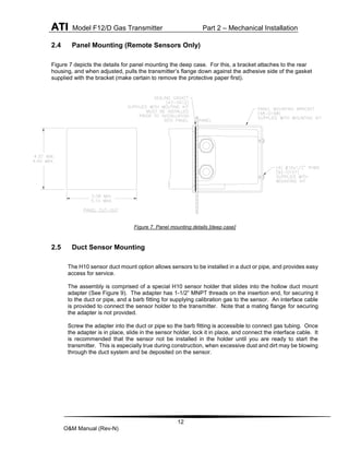 ATI Model F12/D Gas Transmitter Part 2 – Mechanical Installation
12
O&M Manual (Rev-N)
2.4 Panel Mounting (Remote Sensors Only)
Figure 7 depicts the details for panel mounting the deep case. For this, a bracket attaches to the rear
housing, and when adjusted, pulls the transmitter’s flange down against the adhesive side of the gasket
supplied with the bracket (make certain to remove the protective paper first).
Figure 7. Panel mounting details [deep case]
2.5 Duct Sensor Mounting
The H10 sensor duct mount option allows sensors to be installed in a duct or pipe, and provides easy
access for service.
The assembly is comprised of a special H10 sensor holder that slides into the hollow duct mount
adapter (See Figure 9). The adapter has 1-1/2” MNPT threads on the insertion end, for securing it
to the duct or pipe, and a barb fitting for supplying calibration gas to the sensor. An interface cable
is provided to connect the sensor holder to the transmitter. Note that a mating flange for securing
the adapter is not provided.
Screw the adapter into the duct or pipe so the barb fitting is accessible to connect gas tubing. Once
the adapter is in place, slide in the sensor holder, lock it in place, and connect the interface cable. It
is recommended that the sensor not be installed in the holder until you are ready to start the
transmitter. This is especially true during construction, when excessive dust and dirt may be blowing
through the duct system and be deposited on the sensor.
 