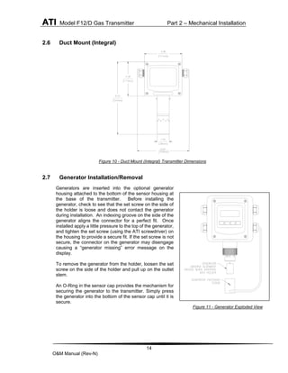 ATI Model F12/D Gas Transmitter Part 2 – Mechanical Installation
14
O&M Manual (Rev-N)
2.6 Duct Mount (Integral)
Figure 10 - Duct Mount (Integral) Transmitter Dimensions
2.7 Generator Installation/Removal
Generators are inserted into the optional generator
housing attached to the bottom of the sensor housing at
the base of the transmitter. Before installing the
generator, check to see that the set screw on the side of
the holder is loose and does not contact the generator
during installation. An indexing groove on the side of the
generator aligns the connector for a perfect fit. Once
installed apply a little pressure to the top of the generator,
and tighten the set screw (using the ATI screwdriver) on
the housing to provide a secure fit. If the set screw is not
secure, the connector on the generator may disengage
causing a “generator missing” error message on the
display.
To remove the generator from the holder, loosen the set
screw on the side of the holder and pull up on the outlet
stem.
An O-Ring in the sensor cap provides the mechanism for
securing the generator to the transmitter. Simply press
the generator into the bottom of the sensor cap until it is
secure.
Figure 11 - Generator Exploded View
 
