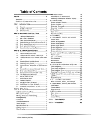 1
O&M Manual (Rev-N)
Table of Contents
SAFETY................................................................ IV
WARNINGS ............................................................ IV
HAZARDOUS LOCATION INSTALLATION......................... IV
PART1 - INTRODUCTION .......................................5
1.1 GENERAL ....................................................5
1.2 H10 SMART SENSORS ...................................6
1.3 SPECIFICATIONS............................................8
PART 2 – MECHANICAL INSTALLATION..................9
2.1 TRANSMITTER MOUNTING .............................9
2.2 ENCLOSURE DIMENSIONS...............................9
2.3 WALL AND PIPE MOUNTING.........................10
2.4 PANEL MOUNTING (REMOTE SENSORS ONLY)..12
2.5 DUCT SENSOR MOUNTING ...........................12
2.6 DUCT MOUNT (INTEGRAL) ...........................14
2.7 GENERATOR INSTALLATION/REMOVAL............14
PART 3 – ELECTRICAL CONNECTIONS...................15
3.1 TRANSMITTER CONNECTIONS........................15
3.2 TERMINAL BOARD - SENSOR CONNECTIONS.....16
3.3 TERMINAL BOARD – LOOP POWER CONNECTIONS
17
3.4 HEATED SENSOR HOUSING WIRING ...............18
3.5 REMOTE SENSOR WIRING ............................19
3.6 HEATED SENSOR WIRING (AC OR VDC POWERED)
20
3.7 HEATED REMOTE SENSOR WIRING (2-WIRE)...21
3.8 DUCT MOUNT SENSOR WIRING ....................22
3.9 SENSOR CONNECTIONS WITH 6 FT CABLE ........22
3.10 AC OR 12-30 VDC POWERED......................23
3.11 RELAY CONFIGURATION ...............................24
3.12 REMOTE RESET INPUT .................................24
3.14 WIRING EXAMPLES .....................................25
3.15 AC OR 12-30 VDC POWERED......................27
3.16 HART POINT-TO-POINT (2-WIRE) ................29
3.17 COMMUNICATIONS JUMPER SETTING .............30
PART 4 - OPERATION...........................................31
4.1 OPERATOR INTERFACE PANEL..............................31
Menus and Settings .........................................31
Moving the Cursor and Selecting .....................31
Editing Settings................................................31
4.2 STARTUP.........................................................32
Transmitter Review..........................................32
Sensor Review..................................................33
Generator Review ............................................34
4.3 MAIN DISPLAY .................................................35
Main Reading...................................................35
Trouble Indication ........................................... 36
Timed Return to Main Display......................... 36
Inhibiting Alarms from the Main Display ........ 36
4.4 POP-UP DISPLAYS............................................. 36
Sensor Removed Display.................................. 36
Sensor Installed ............................................... 36
Generator Removed ........................................ 37
Generator Installed.......................................... 37
4.5 MAIN MENU................................................... 38
Main Menu...................................................... 38
Alarm Active Menu.......................................... 38
4.6 SETUP MENU .................................................. 38
4.7 SENSOR MENUS, METHODS, AND SETTINGS.......... 39
Sensor Menu.................................................... 39
Sensor Settings Menu...................................... 39
Sensor Model Menu ........................................ 39
Sensor Range Menu......................................... 40
Sensor Calibration ........................................... 41
Sensor Calibration Menu................................. 42
Sensor Auto-test.............................................. 45
4.8 ALARM MENUS, METHODS, AND SETTINGS........... 49
Alarms Menu................................................... 49
Gas Level Alarms ............................................. 49
Trouble Alarm.................................................. 53
Alarm Inhibit.................................................... 57
Alarm Test Menu............................................. 58
4.9 DATA-LOG MENUS, METHODS, AND SETTINGS ...... 59
Data Log Menu................................................ 59
Data Log Setup Menu...................................... 60
Data Log View Menu....................................... 60
Data Log Print Menus, Methods, and Settings 62
4.10 I/O MENUS, METHODS AND SETTINGS .............. 64
I/O Menu ......................................................... 64
4-20mA Output................................................ 64
4.11 COM MENUS AND SETTINGS ....................... 66
Relay Operation, Menus, and Settings ............ 70
4.11 PANEL MENUS, METHODS, AND SETTINGS.......... 72
Panel Menu ..................................................... 72
Display Menu................................................... 72
Security Menu.................................................. 73
4.12 SYSTEM MENU .............................................. 77
Clock Menu...................................................... 77
Reset Menu ..................................................... 77
Version Menu .................................................. 78
PART 5 – MAINTENANCE .................................... 79
PART 6 – SPARE PARTS ....................................... 81
 