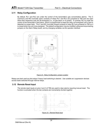 ATI Model F12/D Gas Transmitter Part 3 – Electrical Connections
24
O&M Manual (Rev-N)
3.11 Relay Configuration
By default, RL1 and RL2 are under the control of the transmitter’s gas concentration alarms. The C
(common) and NO (normally open) contacts of relays RL1 and RL2 are jumpered to TB3 and are open
when their respective coils are de-energized (i.e., no gas alarm or no power). In contrast, RL3 is under the
control of the transmitter’s fault alarm, which is programmed to keep the relay coil energized until a fault is
detected (or power fails). The C and NC (normally closed) contacts of relay RL3 are jumpered to TB3 so it
is closed when the coil is de-energized. The default configuration may be modified cutting and reconnecting
jumpers on the Alarm Relay board, and by changing variables via the operator interface.
Figure 22 - Relay Configuration Jumper Location
Relays are best used as pilot relays if heavy load switching is desired. Use suitable arc suppression devices
across loads switched through internal relays.
3.12 Remote Reset Input
The remote reset inputs on pins 2 and 3 of TB5 are used to clear alarms requiring manual reset. The
function is activated when the two contacts are momentarily shorted together.
Figure 23 – Remote Reset Input
TB6
 