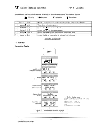 ATI Model F12/D Gas Transmitter Part 4 – Operation
32
O&M Manual (Rev-N)
While editing, the edit cursor changes its shape to provide feedback on which key is activate.
1 Range = 50.0 Move the selection cursor in front of the setting’s label, and swipe the Enter key.
2 Range 50.0 The up-down edit cursor appears.
3 Range 50.1 Pressing the key increases the value.
4 Range 49.9 Pressing the key decreases the value.
5 Range 100.0 Pressing the Enter key saves the new value and exits edit mode.
6 Range = 50.0 Pressing the ESC key restores the old value and exits edit mode.
Figure 32. Example Edit
4.2 Startup
Transmitter Review
Edit Active Increasing Decreasing Saving Value
Communication
Option Settings
Review Control Icons
Pauses the display and blinks while active
Skips to the next display
Skips to the Main Display
ATi Gas Xmtr
F12-0-0
Site name
►
►Hold Next Skip
Version
HW=X.XX/SW=X.XX
Lang= English
►
Clock
Monday
MM/DD/YY HH:MM
►
Model–rev-id
Site name (option)
Version
Information
Transmitter and
SIB Status
System Clock
Setting
Communications
Modbus/RS485
9600,N,8,1
►
Status
Xmtr Normal
SIB Normal
►
Figure 33. Transmitter Review Displays
Start
Startup Review
 