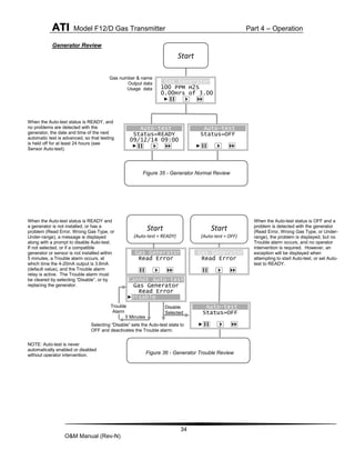 ATI Model F12/D Gas Transmitter Part 4 – Operation
34
O&M Manual (Rev-N)
Generator Review
Gas number & name
Output data
Usage data
When the Auto-test status is READY, and
no problems are detected with the
generator, the date and time of the next
automatic test is advanced, so that testing
is held off for at least 24 hours (see
Sensor Auto-test).
NOTE: Auto-test is never
automatically enabled or disabled
without operator intervention.
When the Auto-test status is READY and
a generator is not installed, or has a
problem (Read Error, Wrong Gas Type, or
Under-range), a message is displayed
along with a prompt to disable Auto-test.
If not selected, or if a compatible
generator or sensor is not installed within
5 minutes, a Trouble alarm occurs, at
which time the 4-20mA output is 3.6mA
(default value), and the Trouble alarm
relay is active. The Trouble alarm must
be cleared by selecting “Disable”, or by
replacing the generator.
Selecting “Disable” sets the Auto-test state to
OFF and deactivates the Trouble alarm.
When the Auto-test status is OFF and a
problem is detected with the generator
(Read Error, Wrong Gas Type, or Under-
range), the problem is displayed, but no
Trouble alarm occurs, and no operator
intervention is required. However, an
exception will be displayed when
attempting to start Auto-test, or set Auto-
test to READY.
5 Minutes
Disable
Selected
Gas Generator
Read Error
Cannot Auto-test
Gas Generator
Read Error
►Disable
Start
(Auto-test = READY)
Auto-test
Status=OFF
►
Start
(Auto-test = OFF)
Trouble
Alarm
Gas Generator
Read Error
Start
Gas Generator
100 PPM H2S
0.00Hrs of 3.00
►
Auto-test
Status=READY
09/12/14 09:00
►
Auto-test
Status=OFF
►
Figure 35 - Generator Normal Review
Figure 36 - Generator Trouble Review
 