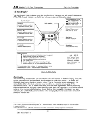 ATI Model F12/D Gas Transmitter Part 4 – Operation
35
O&M Manual (Rev-N)
4.3 Main Display
The Main Display Page shows the name and concentration of the target gas, and units of measurement
(PPM, PPB, %, etc). Indicators on the left and below show alarm and operating status.
Figure 37. Main Display
Main Reading
The main reading represents the gas concentration value and appears on the Main Display, along with
the gas name and units of concentration, and is reported on the 4-20mA output1,2. By default, it is
blanked to suppress the display of negative values. That is, the reading is reported as zero if the
concentration drifts below zero, which can occur over time as a result of sensor aging. If the
concentration falls to –20% of the full-scale range, a trouble alarm is generated. Blanking is typically
extended slightly above zero, as a means of stabilizing the reading in the presence of excessive external
noise, or other environmental factors (see Sensor Settings Menu on pg 39). During zero and span
calibration, the “un-blanked” gas concentration value is displayed, primarily to assess the amount of
positive or negative drift.
1
The 4-20mA may not match the reading when the status indicator is visible on the Main Display, or when the output
is in a physical limit.
2
Throughout this manual, “ghosted” status icons are used to indicate status that may be present or not present.
Over-range/Under-range
Gas concentration at or
above 100% range
Gas concentration at or
below -20% range
Alarm Indicators
Main Display
PPM
H2S
A
MENU
W
C
!
0.0
Menu Icon
Selects the main menu.
Gas Name
Identifies target gas.
Units of Measurement
PPM, PPB, %, %LEL
Main Reading
Trouble (!)
Select to view problem(s).
Alarm (A)
Select to view date and time
of alarm and manually reset.
Caution (C)
Select to view date and time
of alarm and manually reset.
Warning (W)
Select to view date and time
of alarm and manually reset.
Status Indicators
Sensor warm-up, alarms inhibited (animated hourglass)
Alarms inhibited (blinking bell with slash)
4-20mA output fixed (animated down arrow)
Auto-test ready (steady) or active (blinking)
Data logger active
Security on (password required to modify settings)
(blinking) Security off, but auto-relock timer is running
The presence of an icon indicates the associated status is active.
Select the group to view a brief description on the display.
Note: “ghosted” icons
appearing throughout
this manual represent
status that may, or may
not, be present.
 