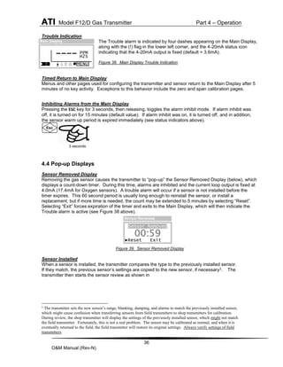ATI Model F12/D Gas Transmitter Part 4 – Operation
36
O&M Manual (Rev-N)
Trouble Indication
The Trouble alarm is indicated by four dashes appearing on the Main Display,
along with the (!) flag in the lower left corner, and the 4-20mA status icon
indicating that the 4-20mA output is fixed (default = 3.6mA).
Figure 38. Main Display Trouble Indication
Timed Return to Main Display
Menus and other pages used for configuring the transmitter and sensor return to the Main Display after 5
minutes of no key activity. Exceptions to this behavior include the zero and span calibration pages.
Inhibiting Alarms from the Main Display
Pressing the ESC key for 3 seconds, then releasing, toggles the alarm inhibit mode. If alarm inhibit was
off, it is turned on for 15 minutes (default value). If alarm inhibit was on, it is turned off, and in addition,
the sensor warm up period is expired immediately (see status indicators above).
4.4 Pop-up Displays
Sensor Removed Display
Removing the gas sensor causes the transmitter to “pop-up” the Sensor Removed Display (below), which
displays a count-down timer. During this time, alarms are inhibited and the current loop output is fixed at
4.0mA (17.4mA for Oxygen sensors). A trouble alarm will occur if a sensor is not installed before the
timer expires. This 60 second period is usually long enough to reinstall the sensor, or install a
replacement, but if more time is needed, the count may be extended to 5 minutes by selecting “Reset”.
Selecting “Exit” forces expiration of the timer and exits to the Main Display, which will then indicate the
Trouble alarm is active (see Figure 38 above).
Figure 39. Sensor Removed Display
Sensor Installed
When a sensor is installed, the transmitter compares the type to the previously installed sensor.
If they match, the previous sensor’s settings are copied to the new sensor, if necessary3. The
transmitter then starts the sensor review as shown in
3
The transmitter sets the new sensor’s range, blanking, damping, and alarms to match the previously installed sensor,
which might cause confusion when transferring sensors from field transmitters to shop transmitters for calibration.
During review, the shop transmitter will display the settings of the previously installed sensor, which might not match
the field transmitter. Fortunately, this is not a real problem. The sensor may be calibrated as normal, and when it is
eventually returned to the field, the field transmitter will restore its original settings. Always verify settings of field
transmitters.
Esc
Sensor Removed
►Reset Exit
00:59
Sensor Removed
PPM
H2S
MENU
----
Main Display
!
3 seconds
 