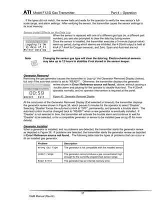 ATI Model F12/D Gas Transmitter Part 4 – Operation
37
O&M Manual (Rev-N)
. If the types did not match, the review halts and waits for the operator to verify the new sensor’s full-
scale range, and alarm settings. After verifying the sensor, the transmitter copies the sensor settings to
its local memory.
Sensor Install Effects on the Data Log
When the sensor is replaced with one of a different gas type (ie, a different part
number), you are also prompted to clear the data log during review.
Once the sensor is installed, the transmitter executes a 5-minute (typical value)
warm-up period, during which alarms are inhibited, the 4-20mA output is held at
4mA (17.4mA for Oxygen sensors), and Zero, Span and Auto-test are not
permitted.
Generator Removed
Removing the gas generator causes the transmitter to “pop-up” the Generator Removed Display (below),
but only if the auto-test control is set to “READY”. Otherwise, the transmitter displays the generator
review shown in Error! Reference source not found., above, without causing a
trouble alarm and pausing for the operator to disable Auto-test. The 4-20mA
operates normally, and no operator intervention is required at the panel.
Figure 40. Generator Removed Display
At the conclusion of the Generator Removed Display (Exit selected or timeout), the transmitter displays
the generator review shown in Figure 38, which pauses 5 minutes for the operator to select “Disable”.
Selecting “Disable” forces the auto-test control to “OFF”, permanently, and prevents a trouble alarm. The
auto-test control must be changed back to “READY” when a new generator is eventually installed. If
“Disable” is not selected in time, the transmitter will activate the trouble alarm and continue to wait for
“Disable” to be selected, or for a compatible generator or sensor to be installed (see on pg 45 for more
details).
Generator Installed
When a generator is installed, and no problems are detected, the transmitter starts the generator review
as depicted in Figure 38. If problems are detected, the transmitter starts the generator review as depicted
in Error! Reference source not found.. The following table lists the types of problems that can occur w
ith an installed gas generator.
Note Changing the sensor gas type will clear the data log. Electro-chemical sensors
may take up to 12 hours to stabilize if not stored in the sensor keeper.
Problem Description
Wrong Gas Type The generator is not compatible with the installed sensor.
Under-range The generator cannot produce a gas concentration high
enough for the currently programmed sensor range.
Read Error The generator has an internal memory error.
Startup Review
Datalog Status
Logging is ON
11 days of 11
►Clear Datalog
Gas Gen. Removed
►Reset Exit
00:59
Generator Removed
 