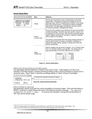 ATI Model F12/D Gas Transmitter Part 4 – Operation
40
O&M Manual (Rev-N)
Sensor Range Menu
Figure 47. Sensor Range Menu
Effect of the Range Setting on the Data Logger
The data-logger records readings as a fraction of the sensor range. If data-logging is turned on (as
indicated on the Main Display), changing the Range setting causes a warning message to appear prior to
saving the value. Select “Save” to save the new Range setting, or “Abort” to leave it unchanged.
Figure 48. Data-log Warning Message
Effect of Range on Auto-test
Gas generators used for Auto-test may not be compatible on all sensor ranges. If the Auto-test Status is
READY, scrolling to a higher Range may result in the following exception message, “Gas generator
incompatible on sensor's range.” To overcome this exception, change the Auto-test Status to
OFF, then set the desired range.
4
T90 is the approximate time required for the transmitter to reach 90% of its final value after a step change. The
values given in the table do not include gas flow time or the actual response time of the sensor.
Item Select to …
Range
Set the gas concentration value corresponding to the 20mA
output value. Changing this value also changes the Blank
(blanking) value, which is maintained as a fraction of the range. Setting
limits vary among sensors. Changing this setting invalidates
data stored in the data logger (see below), and may result in
an Auto-test exception message (also below).
Blank
(Blanking)
Force the main reading to zero whenever the gas concentration
is below this setting. The limits vary from sensor to sensor, but
are typically 0 to 5% of Range. Note that the transmitter always
reports negative readings as 0 (except on calibration displays)
without regard to this setting.
The setting is recomputed when the Range setting changes, so
that the same fraction of range is maintained. Doubling, or
halving the Range setting, doubles or halves the Blanking
setting, respectively.
Damp.
(Damping)
Helps to stabilize the gas sensor readings. It is a unit-less value
from 1 to 100 that controls a s/w lag filter. The setting has an
approximate effect on the T904
response time, as shown
Damping T90 tim 
1 6 s
10 10 s
100 50 s
WARNING
Changing this pa
►Save Abort
Data-log Warning Page
” Changing this parameter will clear the datalog.”
Settings
►Range= 50.0PPM
Blank= 2.0PPM
Damp.= 10
…Settings>Range Menu
 