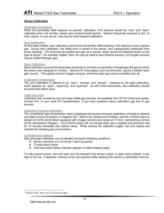 ATI Model F12/D Gas Transmitter Part 4 – Operation
41
O&M Manual (Rev-N)
Sensor Calibration
Calibration Frequency
While the transmitter itself requires no periodic calibration, H10 sensors should be “zero” and “span”
calibrated every 3-6 months, based upon environmental factors. Sensors frequently exposed to dirt, oil
mist, vapors, or very dry air, may require more frequent calibration.
Zero Calibration
As the name implies, zero calibration corrects the transmitter offset reading in the absence of any reactive
gas. During zero calibration, the offset error is stored in the sensor, and subsequently subtracted from
future readings. ATI recommends bottled zero gas as a source, which should be selected based on the
type of sensor. For example, bottled “Zero” Air may be used to zero Chlorine sensors, but Oxygen sensors
require bottled Nitrogen gas.
Span Calibration
Span calibration corrects the transmitter sensitivity to a known concentration of target gas (the gas for which
the sensor was designed to monitor). Sensors for most gases, such as Ammonia, require a bottled “span
gas” source. This applies even to Oxygen sensors, where the span gas source is bottled zero air.
Calibration Terminology
The zero calibration is referred to as, “zero”, “zeroing”, and “zeroed”. Likewise for the span calibration,
which appears as, “span”, “spanning”, and “spanned”. As with most instruments, zero calibration should
be performed before span.
Calibration Kits
Calibration kits, containing zero and span bottle gas sources, are available from ATI for many toxic gases.
Contact ATI, or your local ATI representative, if you have questions about calibration gas kits or gas
sources.
Indications During Calibration
The “un-blanked” gas concentration value is displayed during zero and span calibration, primarily to observe
any slight amount of positive or negative drift. Alarms are cleared and inhibited, and the 4-20mA output is
locked at 4.0mA (transmitters equipped with Oxygen sensors are locked at 17.4mA, representing normal,
20.9% atmospheric Oxygen). The 4-20mA output will not change when gas is applied and removed, and
for 15 minutes thereafter (the default value). While viewing the calibration pages, the LCD display will
indicate the changing gas concentration.
Calibration Exceptions
Zero and span calibration are not allowed during the following conditions:
 Sensor removed, or in 5-minute 5 warm-up period
 Trouble alarm active
 Auto-test active (status indicator appears on Main Display page)
To help prevent errors, zero and span are not allowed if the sensor output, or span value entered, is too
high or too low. If detected, memory errors are reported while updating the sensor or transmitter memory.
5
Typical value, may vary by sensor gas type.
 