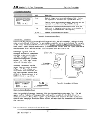 ATI Model F12/D Gas Transmitter Part 4 – Operation
42
O&M Manual (Rev-N)
Sensor Calibration Menu
Figure 49. Sensor Calibration Menu
Sensor Zero Calibration
Performing a zero calibration requires a bottled “Zero-gas” with a 500 cc/min regulator, calibration adapter,
and a convenient length of ¼” tubing. The gas used depends on the type of sensor installed. For example,
an H2S sensor may be zeroed with Zero-air, however, Oxygen sensors must be zeroed with Nitrogen. In
some cases, a sensor may be zeroed directly to the atmosphere, but only when it is known to be free of
reactive gasses. Check with the factory if you are uncertain about which gas to use.
Referring to Figure 50, push the
calibration adapter onto the exposed
end of the sensor and connect one
end of the tubing (1), connect the
other end of tubing to the cylinder’s
regulator (2). Do not open the gas
valve until instructed below.
Select the Zero method from the
Sensor Calibration menu, as shown
in Figure 516. This will clear and
inhibit alarms at the transmitter, and
hold the current loop output at 4mA
(17.4mA for Oxygen sensors) for up
to 30 minutes of no key activity.
Figure 50. Sensor Zero Cal. Setup
Figure 51. Sensor Zero Cal.Menus
Open the regulator to flow gas to the sensor. After approximately four minutes, select Zero. “Cal” will
appear briefly at the bottom of the page and the reading will be forced to 0, 0.0, or 0.00. Since the
reading is not blanked, it may show a negative sign, like “-0.0”, which is normal. Press the Esc key twice
to return to the Main page. Alarms will remain inhibited, and the current loop will be fixed for 30 minutes
after calibration.
6
The zero method is also directly accessible from the main menu.
Item Select to …
Zero Calibrate the gas sensor zero reading (below). Note – this item
also appears in the Main Menu (see Figure 41. Main Menu)
Span
Calibrate the gas sensor sensitivity (below). Note – this item also
appears in the Main Menu (see Figure 41. Main Menu).
Temp
Adjust the gas sensor’s temperature reading offset. Note: this
reading may be slightly higher than ambient temperature due to
self-heating. Contact the factory before adjusting.
History View the transmitter calibration records.
PPM
H2S
►Zero Cal
…Calibration>Zero
0.0
Calibration
►Zero History
Span
Temp= 21.1°C
…Sensor>Calibration
Calibration
►Zero History
Span
Temp= 21.1°C
…Sensor>Calibration
1
2
 