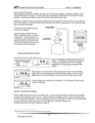 ATI Model F12/D Gas Transmitter Part 4 – Operation
43
O&M Manual (Rev-N)
Sensor Span Calibration
Span calibration* requires a bottled “span-gas” with a 500 cc/min regulator, calibration adapter, and a
convenient length of ¼” tubing. The gas type and concentration used depends on the type of sensor
installed. Check with the factory if you are uncertain about which gas to use.
Referring to Figure 52, slip the calibration adapter onto the exposed end of the sensor and connect one
end of the tubing (1), connect the other end of tubing to the cylinder’s regulator (2). Do not open the gas
valve until instructed below.
* Perform the Zero calibration prior
to the Span calibration.
Select the Span method from the
Sensor Calibration menu, as shown
in Figure 52 7. This will clear and
inhibit alarms at the transmitter, and
hold the current loop output at 4mA
(17.4mA for Oxygen sensors) for up
to 30 minutes of no key activity.
Figure 52 Sensor Span Cal. Setup
Open the regulator and allow gas to flow to the
sensor. The displayed reading should begin to
increase and stabilize after 5 to 10 minutes,
depending on the gas type and range of the
sensor.
Select Span, the concentration reading will become fixed, and the blinking
Up/Dn edit cursor will appear just to the left of the reading. Press the Up or
Down key to correct the reading to match the known concentration of gas.
Press the Enter key to perform the calibration. “Cal” will appear briefly at the
bottom of the page.
Figure 53. Sensor Span Cal. Menus
Press the Esc key twice to return to the Main page. Disconnect the calibration adapter from the sensor
and permit the readings to return to zero. Alarms will remain inhibited and the current loop will be fixed
for 30 minutes after calibration. Once the reading is below any of the alarm set levels, you may terminate
the alarm inhibit (and fixed loop output) using the Esc key on the Main Display, see
Inhibiting Alarms from the Main Display on page 36.
7
The span method is also directly accessible from the main menu.
Calibration
Zero History
►Span
Temp= 21.1°C
…Setup >Sensor>Calibration
PPM
H2S
►span
…Calibration>Span
0.0
PPM
H2S
►Span
24.8
…Calibration>Span
PPM
H2S
►Span Cal
25.0
…Calibration>Span
1
2
 