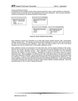 ATI Model F12/D Gas Transmitter Part 4 – Operation
44
O&M Manual (Rev-N)
Sensor Calibration History
A calibration record is written into the sensor memory each time a zero or span calibration is performed.
Enough memory is reserved for 63 zero calibrations and 63 span calibrations. Zero and span calibration
records are accessed on the Sensor Calibration History page.
Figure 54. Sensor Calibration History Menus
Zero calibration records are composed of an index field (record no/total records), date, concentration
reading, and gas name. The reading is recorded just before applying the correction, and can be thought of
as “drift” from the previous zero calibration. Upon entry, the index number is set to the most recent
calibration and may be scrolled down to view earlier calibration records.
Span calibration records are composed of an index field, date, and the relative sensitivity of the sensor.
Like the zero records, the index number is set to index the most recent calibration and may be scrolled
down to view earlier calibration records. Span calibrations record the deviation from the reference
sensitivity and display it in units of percent. Sensitivity is a measure of the sensor output for a given
exposure to gas. More specifically, it is defined as the ratio of the signal output to the gas concentration
and is often measured in µA/PPM. During manufacture, the sensitivity of the sensor is recorded and used
as a reference. A value of 100% signifies that the sensitivity has not changed from the reference e.g., the
sensor calibration is the same at it was when the sensor was calibrated at the factory. Lower values indicate
a decreased sensitivity and, although not typical, higher values indicate increased sensitivity. When the
sensitivity drops to 10% it is time to replace the sensor.
Zero History
►1/1 09/12/14
0.0 PPM
H2S
…History>Zero
Calibration
Zero ►History
Span
Temp= 21.1°C
…Setup >Sensor>Calibration
Cal History
►Zero
Span
…Calibration>History
Span History
►1/1 09/12/14
100 %sens
H2S
…History>Span
Cal History
Zero
►Span
…Calibration>History
 