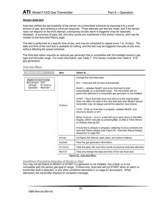 ATI Model F12/D Gas Transmitter Part 4 – Operation
45
O&M Manual (Rev-N)
Sensor Auto-test
Auto-test verifies the serviceability of the sensor on a prescribed schedule by exposing it to a small
amount of gas, and verifying a minimum response. Three attempts per test are made, and if the sensor
does not respond on the third attempt, a temporary trouble alarm is triggered (may be optionally
disabled). A summary of pass, fail, and retry counts are maintained in the sensor memory, and may be
viewed on the Auto-test History page.
The test is performed at a specific time of day, and may be scheduled to repeat every 1 to 14 days. The
date and time of the next test is available for editing, and the test may be triggered manually at any time,
without affecting the preset schedule.
The Auto-test option requires an optional gas generator that is compatible with the installed sensor’s gas
type and full-scale range. For more information, see Table 7. H10 sensor modules and Table 8. E18
gas generators.
Auto-test Menu
Figure 55. Auto-test Menu
Conditions Preventing Selection of Ready or Start
You may not set Status to READY or START if a generator is not installed, has a fault, or is not
compatible with the sensor gas type or range. Furthermore, Auto-test will not START when an alarm or
transmitter fault is detected, or any other conditions described in on page 47 are present. When
attempted, the transmitter displays an exception message.
Item Select to …
Status
Change the Auto-test state:
OFF – Auto-test will not start automatically.
READY – Updates NextAT and arms Auto-test to start
automatically on a scheduled basis. The transmitter will not
permit this selection if a compatible gas generator is not installed.
START – Runs Auto-test once and returns to the original state.
Does not affect the date of the next Auto-test (see NextAT below). The
transmitter may not always permit this selection (see below).
STOP – Ends an Auto-test in progress, updates NextAt, and
returns to READY or OFF
When Status= Start, a test will occur upon return to the Main
Display, either manually by pressing Esc, or after a Timer Return
on Display (see pg 36).
If Auto-test is already in progress, selecting Status presents the
Auto-test Status display (see Figure 62. Auto-test Status Display
Sequence on page 48).
Setup Configure the interval, pass value, and options (below).
GasGen View the gas generator information.
History View the pass, fail, and retry counts of previous Auto-test attempts.
NextAT View and change the date and time of the next Auto-test.
Auto-test
►Status= OFF
Setup History
GasGen NextAT
…Sensor>Auto-test
 