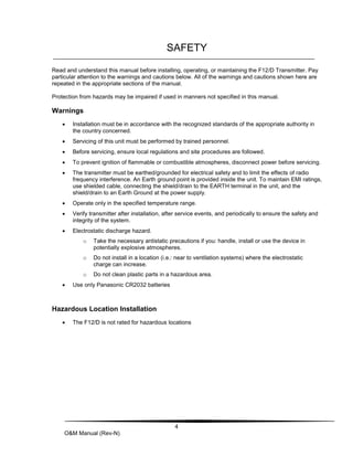 4
O&M Manual (Rev-N)
SAFETY
Read and understand this manual before installing, operating, or maintaining the F12/D Transmitter. Pay
particular attention to the warnings and cautions below. All of the warnings and cautions shown here are
repeated in the appropriate sections of the manual.
Protection from hazards may be impaired if used in manners not specified in this manual.
Warnings
 Installation must be in accordance with the recognized standards of the appropriate authority in
the country concerned.
 Servicing of this unit must be performed by trained personnel.
 Before servicing, ensure local regulations and site procedures are followed.
 To prevent ignition of flammable or combustible atmospheres, disconnect power before servicing.
 The transmitter must be earthed/grounded for electrical safety and to limit the effects of radio
frequency interference. An Earth ground point is provided inside the unit. To maintain EMI ratings,
use shielded cable, connecting the shield/drain to the EARTH terminal in the unit, and the
shield/drain to an Earth Ground at the power supply.
 Operate only in the specified temperature range.
 Verify transmitter after installation, after service events, and periodically to ensure the safety and
integrity of the system.
 Electrostatic discharge hazard.
o Take the necessary antistatic precautions if you: handle, install or use the device in
potentially explosive atmospheres.
o Do not install in a location (i.e.: near to ventilation systems) where the electrostatic
charge can increase.
o Do not clean plastic parts in a hazardous area.
 Use only Panasonic CR2032 batteries
Hazardous Location Installation
 The F12/D is not rated for hazardous locations
 