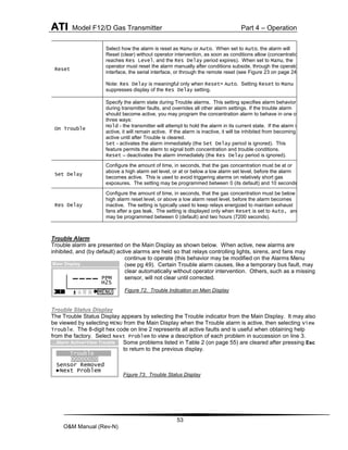 ATI Model F12/D Gas Transmitter Part 4 – Operation
53
O&M Manual (Rev-N)
Reset
Select how the alarm is reset as Manu or Auto. When set to Auto, the alarm will
Reset (clear) without operator intervention, as soon as conditions allow (concentration
reaches Res Level, and the Res Delay period expires). When set to Manu, the
operator must reset the alarm manually after conditions subside, through the operator
interface, the serial interface, or through the remote reset (see Figure 23 on page 24 ).
Note: Res Delay is meaningful only when Reset= Auto. Setting Reset to Manu
suppresses display of the Res Delay setting.
On Trouble
Specify the alarm state during Trouble alarms. This setting specifies alarm behavior
during transmitter faults, and overrides all other alarm settings. If the trouble alarm
should become active, you may program the concentration alarm to behave in one of
three ways:
Hold - the transmitter will attempt to hold the alarm in its current state. If the alarm is
active, it will remain active. If the alarm is inactive, it will be inhibited from becoming
active until after Trouble is cleared.
Set - activates the alarm immediately (the Set Delay period is ignored). This
feature permits the alarm to signal both concentration and trouble conditions.
Reset – deactivates the alarm immediately (the Res Delay period is ignored).
Set Delay
Configure the amount of time, in seconds, that the gas concentration must be at or
above a high alarm set level, or at or below a low alarm set level, before the alarm
becomes active. This is used to avoid triggering alarms on relatively short gas
exposures. The setting may be programmed between 0 (its default) and 10 seconds.
Res Delay
Configure the amount of time, in seconds, that the gas concentration must be below a
high alarm reset level, or above a low alarm reset level, before the alarm becomes
inactive. The setting is typically used to keep relays energized to maintain exhaust
fans after a gas leak. The setting is displayed only when Reset is set to Auto, and
may be programmed between 0 (default) and two hours (7200 seconds).
Trouble Alarm
Trouble alarm are presented on the Main Display as shown below. When active, new alarms are
inhibited, and (by default) active alarms are held so that relays controlling lights, sirens, and fans may
continue to operate (this behavior may be modified on the Alarms Menu
(see pg 49). Certain Trouble alarm causes, like a temporary bus fault, may
clear automatically without operator intervention. Others, such as a missing
sensor, will not clear until corrected.
Figure 72. Trouble Indication on Main Display
Trouble Status Display
The Trouble Status Display appears by selecting the Trouble indicator from the Main Display. It may also
be viewed by selecting MENU from the Main Display when the Trouble alarm is active, then selecting View
Trouble. The 8-digit hex code on line 2 represents all active faults and is useful when obtaining help
from the factory. Select Next Problem to view a description of each problem in succession on line 3.
Some problems listed in Table 2 (on page 55) are cleared after pressing Esc
to return to the previous display.
Figure 73. Trouble Status Display
PPM
H2S
MENU
----
Main Display
!
Trouble
00000020
Sensor Removed
►Next Problem
…Alarm Active>View Trouble
 