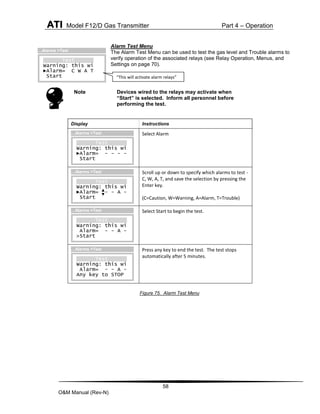 ATI Model F12/D Gas Transmitter Part 4 – Operation
58
O&M Manual (Rev-N)
Alarm Test Menu
The Alarm Test Menu can be used to test the gas level and Trouble alarms to
verify operation of the associated relays (see Relay Operation, Menus, and
Settings on page 70).
Note Devices wired to the relays may activate when
“Start” is selected. Inform all personnel before
performing the test.
Figure 75. Alarm Test Menu
Display Instructions
Select Alarm
Scroll up or down to specify which alarms to test -
C, W, A, T, and save the selection by pressing the
Enter key.
(C=Caution, W=Warning, A=Alarm, T=Trouble)
Select Start to begin the test.
Press any key to end the test. The test stops
automatically after 5 minutes.
Test
Warning: this wi
►Alarm= - - - -
Start
…Alarms >Test
Test
Warning: this wi
►Alarm= - - A -
Start
…Alarms >Test
Test
Warning: this wi
Alarm= - - A -
>Start
…Alarms >Test
Test
Warning: this wi
Alarm= - - A -
Any key to STOP
…Alarms >Test
Test
Warning: this wi
►Alarm= C W A T
Start
…Alarms >Test
“This will activate alarm relays”
 