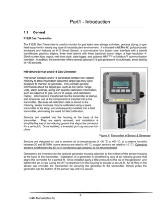 5
O&M Manual (Rev-N)
Part1 - Introduction
1.1 General
F12/D Gas Transmitter
The F12/D Gas Transmitter is used to monitor for gas leaks near storage cylinders, process piping, or gas
feed equipment in nearly any type of industrial plant environment. It is housed in NEMA 4X, polycarbonate
enclosure and features an H10 Smart Sensor, a non-intrusive four button user interface with a backlit
transflective graphics display, three level alarms with three (optional) alarm relays, a high-resolution 4-
20mA current loop output, real-time clock, data-logger, and optional HART™ or Modbus™ communication
interface. In addition, the transmitter offers several optional E18 gas generators for automatic, timed testing
of H10 sensors.
H10 Smart Sensor and E18 Gas Generator
H10 Smart Sensors and E18 generators contain non-volatile
memory to store information about the target gas they were
designed to monitor, or generate. They contain general
information about the target gas, such as the name, range,
units, alarm settings, along with specific calibration information,
such as response to gas, mA-Hr of usage, and calibration
history. Information is transferred into the transmitter at startup,
and whenever one of the components is inserted into a live
transmitter. Because all calibration data is stored in the
memory, sensor modules may be calibrated using a spare
transmitter in the shop, and subsequently installed into a field
transmitter, eliminating the need for field calibration.
Sensors are inserted into the housing at the base of the
transmitter. They are easily removed, and installation is
simplified by way of an indexing groove that aligns the connector
for a perfect fit. Once installed, a threaded port cap secures it in
place.
Figure 1- Transmitter w/Sensor & Generator
Sensors are designed for use in ambient air at temperatures of -30 °C to +60 °C, at a relative humidity
between 20 and 98 %RH (some sensors are rated to -40 °C, oxygen sensors are rated to -10 °C). Operating
sensors in extremely dry air, or in condensing gas streams, is not recommended.
Generators are inserted into the optional generator housing attached to the bottom of the sensor housing
at the base of the transmitter. Installation of a generator is simplified by way of an indexing groove that
aligns the connector for a perfect fit. Once installed apply a little pressure to the top of the generator, and
tighten the set screw (using the ATI screwdriver) on the housing to provide a secure fit. An O-Ring in the
sensor cap provides the mechanism for securing the generator to the transmitter. Simply press the
generator into the bottom of the sensor cap until it is secure.
 