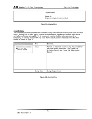 ATI Model F12/D Gas Transmitter Part 4 – Operation
73
O&M Manual (Rev-N)
Figure 101. Display Menu
Security Menu
The transmitter prevents changes to the transmitter configuration through the front panel when security is
active. Settings may be read, but not modified, and methods will not execute, including verifications
during Sensor Review (see pg 33). To do so, security must be disabled, either permanently or
temporarily, by entering the correct 4-digit code. Panel security status is indicated on the 4.3 Main
Display as shown on page 35.
Figure 102. Security Menu
Off permanently
Always On
On permanently (not recommended)
Item Select to …
Active Activate or deactivate panel security. You must enter
the panel code in either case. See Figure 103.
Activating Security and Figure 104. Deactivating
Security
Change Code Change the panel code.
Security
►Active= No
Change Code
…Panel>Security
 