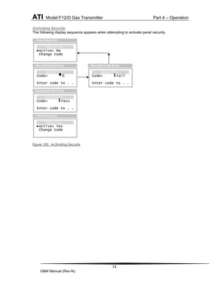 ATI Model F12/D Gas Transmitter Part 4 – Operation
74
O&M Manual (Rev-N)
Activating Security
The following display sequence appears when attempting to activate panel security.
Figure 103. Activating Security
Security
Code= Fail
Enter code to . .
…Security>Code Entry
Security
Code= 0
Enter code to . .
…Security>Code Entry
Security
Code= Pass
Enter code to . .
…Security>Code Entry
Security
►Active= No
Change Code
…Panel>Security
Security
►Active= Yes
Change Code
…Panel>Security
 