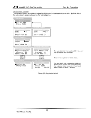 ATI Model F12/D Gas Transmitter Part 4 – Operation
75
O&M Manual (Rev-N)
Deactivating Security
The following display sequence appears when attempting to deactivate panel security. Note the option
for automatically relocking the panel after a timed period.
Figure 104. Deactivating Security
The automatic relock time defaults to 30 minutes, but
may be extended up to 60 minutes.
Press the Esc key to exit the Relock display.
The panel re-lock timer is displayed on line 4, but is
fixed to prevent relocking while viewing this display.
You may select Relock to return to the Auto Relock
Menu to extend the period, if necessary.
Security
Code= Fail
Enter code to . .
…Security>Code Entry
Security
Code= 0
Enter code to . .
…Security>Code Entry
Security
Code= Pass
Enter code to . .
…Security>Code Entry
Security
►Active= Yes
Change Code
…Panel>Security
Security
►Active= No
Change Code
…Panel>Security
Security
►Auto Relock=No
Minutes= 30
Select Yes to. .
…Security>Auto Relock Menu
Esc
Security
►Active= No
Change Code
Relock =30:00
…Panel>Security
Security
►Auto Relock=Yes
Minutes= 30
Select Yes to. .
…Security>Auto Relock Menu
Esc
 