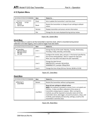 ATI Model F12/D Gas Transmitter Part 4 – Operation
77
O&M Manual (Rev-N)
4.12 System Menu
Figure 106. System Menu
Clock Menu
The Clock Menu is used to set the transmitter’s real-time clock, which is recorded during sensor
calibration and data logging, and is used to trigger Auto-test starts
Figure 107. Clock Menu
Reset Menu
Figure 108. Reset Menu
Item Select to …
Clock Set or update the transmitter’s real-time-clock.
Reset
Restart the transmitter or change all user settings to default
values.
Version Display transmitter and sensor version information.
Site Change the site name displayed during startup review.
Item Select to …
Line 1
Change the day of the week: Monday, Tuesday, Wednesday,
Thursday, Friday, Saturday, and Sunday
Line 2
Configure the month, date, and year, in the format specified by
the Format setting (below). Built-in support for leap year.
Note: you may select and adjust the year separately.
Line 3
Change the date format:
MM/DD/YYYY, example: 09/14/2014
DDMMM/YYYY, example: 09Sep/2014
Line 4 Change the time of day (24-hour format, 00:00 to 23:59)
Item Select to …
Restart Restart the transmitter without cycling power.
UserMem
Reset all user settings to default values.
NOTE: this method is provided to recover from a corrupted user
memory. It does not affect calibration of the sensor or
transmitter analog inputs or outputs. After running this
method, you will be required to manually restore all of the
transmitter alarm, data logger, i/o (communications, relays, and
4-20mA), panel (display and security), settings, as well as the
transmitter’s real-time clock.
System
►Clock Site
Reset
Version
>Menu >Setup >System
►Tuesday
09/14/2014
MM/DD/YYYY
14:00
>Menu >Setup >System >Clock
►Restart
UserMem
>Menu >Setup >System
 