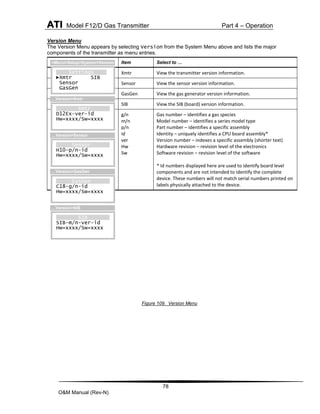 ATI Model F12/D Gas Transmitter Part 4 – Operation
78
O&M Manual (Rev-N)
Version Menu
The Version Menu appears by selecting Version from the System Menu above and lists the major
components of the transmitter as menu entries.
Figure 109. Version Menu
Item Select to …
Xmtr View the transmitter version information.
Sensor View the sensor version information.
GasGen View the gas generator version information.
SIB View the SIB (board) version information.
g/n
m/n
p/n
id
ver
Hw
Sw
Gas number – identifies a gas species
Model number – identifies a series model type
Part number – identifies a specific assembly
Identity – uniquely identifies a CPU board assembly*
Version number – indexes a specific assembly (shorter text)
Hardware revision – revision level of the electronics
Software revision – revision level of the software
* Id numbers displayed here are used to identify board level
components and are not intended to identify the complete
device. These numbers will not match serial numbers printed on
labels physically attached to the device.
Xmtr
D12Ex-ver-id
Hw=xxxx/Sw=xxxx
…Version>Xmtr
Sensor
H10-p/n-id
Hw=xxxx/Sw=xxxx
…Version>Sensor
Settings
►Xmtr SIB
Sensor
GasGen
>Menu>Setup>System>Version
GasGen
C18-g/n-id
Hw=xxxx/Sw=xxxx
…Version>GasGen
SIB
SIB-m/n-ver-id
Hw=xxxx/Sw=xxxx
…Version>SIB
 