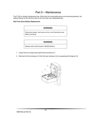 79
O&M Manual (Rev-N)
Part 5 – Maintenance
The F12/D is virtually maintenance free. Other than the consumable sensor and auto-test generator, the
battery backup for the real time clock is the only other user replaceable part.
Real Time Clock Battery Replacement
WARNING:
Disconnect power, and move unit to a non-hazardous area
before servicing.
WARNING:
Replace with only Panasonic CR2032 battery
1. Loosen the four screws securing the front enclosure (1)
2. Remove the front enclosure (1) from the rear enclosure (2), by squeezing the hinge pin (3)
 