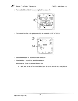 ATI Model F12/D Gas Transmitter Part 5 – Maintenance
80
O&M Manual (Rev-N)
3. Remove the Internal Shield by removing the three screws (4)
4. Remove the Terminal PCB by pulling straight up, to expose the CPU PCB (5).
5. Remove the Battery (6), and replace with same kind.
6. Reverse steps 4 through 1 to re-assemble the unit.
7. After powering up the unit, set the data and time.
a. Note: You will be forced to disable Auto-test on startup until the clock has been set.
4
6
5
 