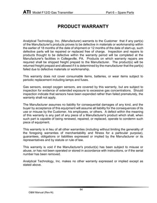 ATI Model F12/D Gas Transmitter Part 6 – Spare Parts
84
O&M Manual (Rev-N)
PRODUCT WARRANTY
Analytical Technology, Inc. (Manufacturer) warrants to the Customer that if any part(s)
of the Manufacturer's products proves to be defective in materials or workmanship within
the earlier of 18 months of the date of shipment or 12 months of the date of start-up, such
defective parts will be repaired or replaced free of charge. Inspection and repairs to
products thought to be defective within the warranty period will be completed at the
Manufacturer's facilities in Collegeville, PA. Products on which warranty repairs are
required shall be shipped freight prepaid to the Manufacturer. The product(s) will be
returned freight prepaid and allowed if it is determined by the manufacturer that the part(s)
failed due to defective materials or workmanship.
This warranty does not cover consumable items, batteries, or wear items subject to
periodic replacement including lamps and fuses.
Gas sensors, except oxygen sensors, are covered by this warranty, but are subject to
inspection for evidence of extended exposure to excessive gas concentrations. Should
inspection indicate that sensors have been expended rather than failed prematurely, the
warranty shall not apply.
The Manufacturer assumes no liability for consequential damages of any kind, and the
buyer by acceptance of this equipment will assume all liability for the consequences of its
use or misuse by the Customer, his employees, or others. A defect within the meaning
of this warranty is any part of any piece of a Manufacturer's product which shall, when
such part is capable of being renewed, repaired, or replaced, operate to condemn such
piece of equipment.
This warranty is in lieu of all other warranties (including without limiting the generality of
the foregoing warranties of merchantability and fitness for a particular purpose),
guarantees, obligations or liabilities expressed or implied by the Manufacturer or its
representatives and by statute or rule of law.
This warranty is void if the Manufacturer's product(s) has been subject to misuse or
abuse, or has not been operated or stored in accordance with instructions, or if the serial
number has been removed.
Analytical Technology, Inc. makes no other warranty expressed or implied except as
stated above.
 