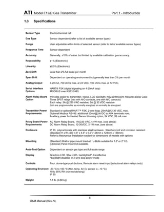 ATI Model F12/D Gas Transmitter Part 1 - Introduction
8
O&M Manual (Rev-N)
1.3 Specifications
Sensor Type Electrochemical cell
Gas Type Sensor dependent (refer to list of available sensor types)
Range User adjustable within limits of selected sensor (refer to list of available sensor types)
Response Time Sensor dependent
Accuracy Generally, ±10% of value, but limited by available calibration gas accuracy.
Repeatability ±1% (Electronic)
Linearity ±0.5% (Electronic)
Zero Drift Less than 2% full scale per month
Span Drift Dependent on operating environment but generally less than 3% per month
Analog Output 4-20 mA, 700 ohms max. at 24 VDC, 100 ohms max. at 12 VDC.
Serial Interface
Options
HART® FSK (digital signaling on 4-20mA loop)
MODBUS over RS232/485
Alarm Relay Board
Option
Provides power to transmitter, relays, LCD backlight, RS232/485 port; Requires Deep Case
Three SPST relays (two with N/O contacts, one with N/C contacts)
Each relay: 5A @ 230 VAC resistive; 5A @ 30 VDC resistive
Coils are programmable as normally energized or normally de-energized
Transmitter Power
Requirements
Standard or optional HART™ FSK, 2-wire loop: 25mA@12-30 VDC, max.
Optional Modbus RS485: additional 50mA@24VDC to AUX terminals nom.
Auxiliary power for Heated Sensor Housing option, 24 VDC, 93 mA max
Relay Board Power
Requirements
AC Alarm Relay Board, 115/230 VAC, 4.4W max. (see above)
DC Alarm Relay Board, 12-30VDC, 3.1W max. (see above)
Enclosure IP 65, polycarbonate with stainless steel hardware. Weatherproof and corrosion resistant
(Standard H x W x D): 4.9” x 4.9” x 5.5” (124mm x 124mm x 139mm)
Refer to Mechanical Installation section for dimensions of models with options
Mounting (Standard) Wall or pipe mount bracket. U-Bolts suitable for 1.5” or 2” I.D.
(Optional) Panel mount kit available.
Auto-Test Option Dependent on sensor gas type and full-scale range
Display Graphics LCD, 96w x 32h, backlighted*, transflective
*Backlight disabled in 2-wire loop power mode
Controls Four, dome-type push buttons; Remote alarm reset input (w/optional alarm relays only)
Operating Environment
-30 °C to +60 °C (Min. temp. for O2 sensor is –10 °C)
10 to 95% RH (non-condensing)
IP 65
Weight 1.5 lb. (0.68 kg)
 