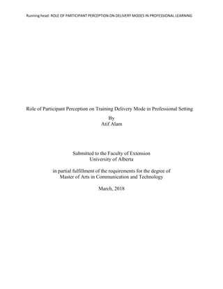 Running head: ROLE OF PARTICIPANT PERCEPTION ON DELIVERY MODES IN PROFESSIONAL LEARNING
Role of Participant Perception on Training Delivery Mode in Professional Setting
By
Atif Alam
Submitted to the Faculty of Extension
University of Alberta
in partial fulfillment of the requirements for the degree of
Master of Arts in Communication and Technology
March, 2018
 