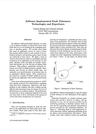 Software Implemented Fault Tolerance:
Technologies and Experience
Yennun Huang and Chandra Kintala
AT&T Bell Laboratories
Murray Hill, NJ 07974
Abstract

ance has two dimensions: availability and data consistency of the application. For example, users of telephone switching systems demand continuous availability whereas bank teller machine customers demand the
highest degree of data consistency[l3]. Most other applications have lower degrees of requirements for faulttolerance in both dimensions but the trend is to ins
crease those degrees a the costs, performance, technologies and other engineering considerations permit;
see Figure 1 below. In this paper, we discuss three

B y software implemented fault tolerance, we mean
a set of software facilities t o detect ‘and recover from
faults that are are not handled by the underlying hardware or operating system. W e consider those faults
that cause a n application process t o crash or hang;
they include software faults as well as faults in the underlying hardware and operating system layers i f they
are undetected in those layers. W e define 4 levels of
software fault tolerance based on availability and data
consistency of a n application in the presence of such
faults. Watchd, libft and nDFS are reusable components that provide up t o the 3rd level of software fault
tolerance. They perform, respectively, automatic detection and restart of failed processes, periodic checkpointing and recovery of critical volatile data, and
replication and synchronization of persistent data in
an application software system. These modules have
been ported t o a number of UNIX’ platforms and can
be used by any application with minimal programming
egort.
Some newer telecommunications products in AT&T
have already enhanced their fault-tolerance capability
using these three components. Experience with those
products to date indicates that these modules provide
eficient and economical means to increase the level of
fault tolerance in a software product. The performance
overhead due t o these components depends on the level
and varies from 0.1% to 14% based on the amount of
critical data being checkpointed and replicated.

1

Baoli

Teller
Machines

Availability

Figure 1: Dimensions of Fault Tolerance
cost-effective software technologies t o raise the degree
of fault tolerance in both dimensions of the application.
Following Cristian[7], we consider software applications that provide a “service” t o clients. The applications in turn use the services provided by the
underlying operating or database systems which in
turn use the computing and network communication
services provided by the underlying hardware; see
Figure 2. Tolerating faults in such applications involves detecting a failure, gathering knowledge about
the failure and recovering from that failure. Traditionally, these fault tolerance actions are performed

Introduction

There are increasing demands to make the software in the applications we build today more tolerant to faults. From users’ point of view, fault toler‘UNIX is a registered trademark of UNIX System Laboratories, Inc.

2

0731-3071/93$3.00 0 1993 IEEE

 