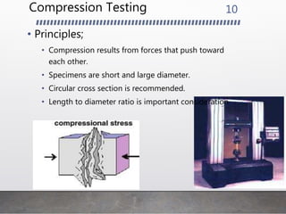 Compression Testing
• Principles;
• Compression results from forces that push toward
each other.
• Specimens are short and large diameter.
• Circular cross section is recommended.
• Length to diameter ratio is important consideration
10
 