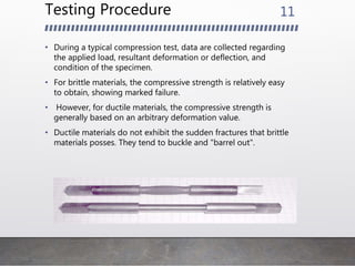 Testing Procedure
• During a typical compression test, data are collected regarding
the applied load, resultant deformation or deflection, and
condition of the specimen.
• For brittle materials, the compressive strength is relatively easy
to obtain, showing marked failure.
• However, for ductile materials, the compressive strength is
generally based on an arbitrary deformation value.
• Ductile materials do not exhibit the sudden fractures that brittle
materials posses. They tend to buckle and "barrel out".
11
 