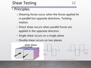 Shear Testing
• Principles;
o Shearing forces occur when the forces applied lie
in parallel but opposite directions. Twisting
motion.
• Direct shear occurs when parallel forces are
applied in the opposite direction.
• Single shear occurs on a single plane.
• Double shear occurs on two planes.
12
 