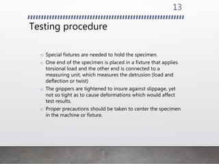 Testing procedure
o Special fixtures are needed to hold the specimen.
o One end of the specimen is placed in a fixture that applies
torsional load and the other end is connected to a
measuring unit, which measures the detrusion (load and
deflection or twist)
o The grippers are tightened to insure against slippage, yet
not so tight as to cause deformations which would affect
test results.
o Proper precautions should be taken to center the specimen
in the machine or fixture.
13
 