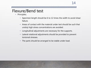 Flexure/Bend test
• Principles;
• Specimen length should be 6 to 12 times the width to avoid shear
failure.
• Areas of contact with the material under test should be such that
unduly high stress concentrations are avoided.
• Longitudinal adjustments are necessary for the supports.
• Lateral rotational adjustments should be provided to prevent
torsional stresses.
• The parts should be arranged to be stable under load.
14
 